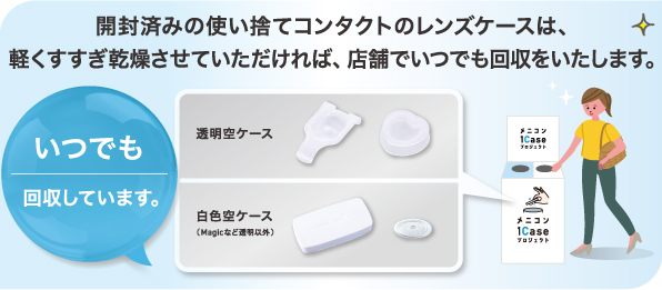 開封済みの使い捨てコンタクトのレンズケースは、軽くすすぎ乾燥させていただければ、店舗でいつでも回収をいたします。