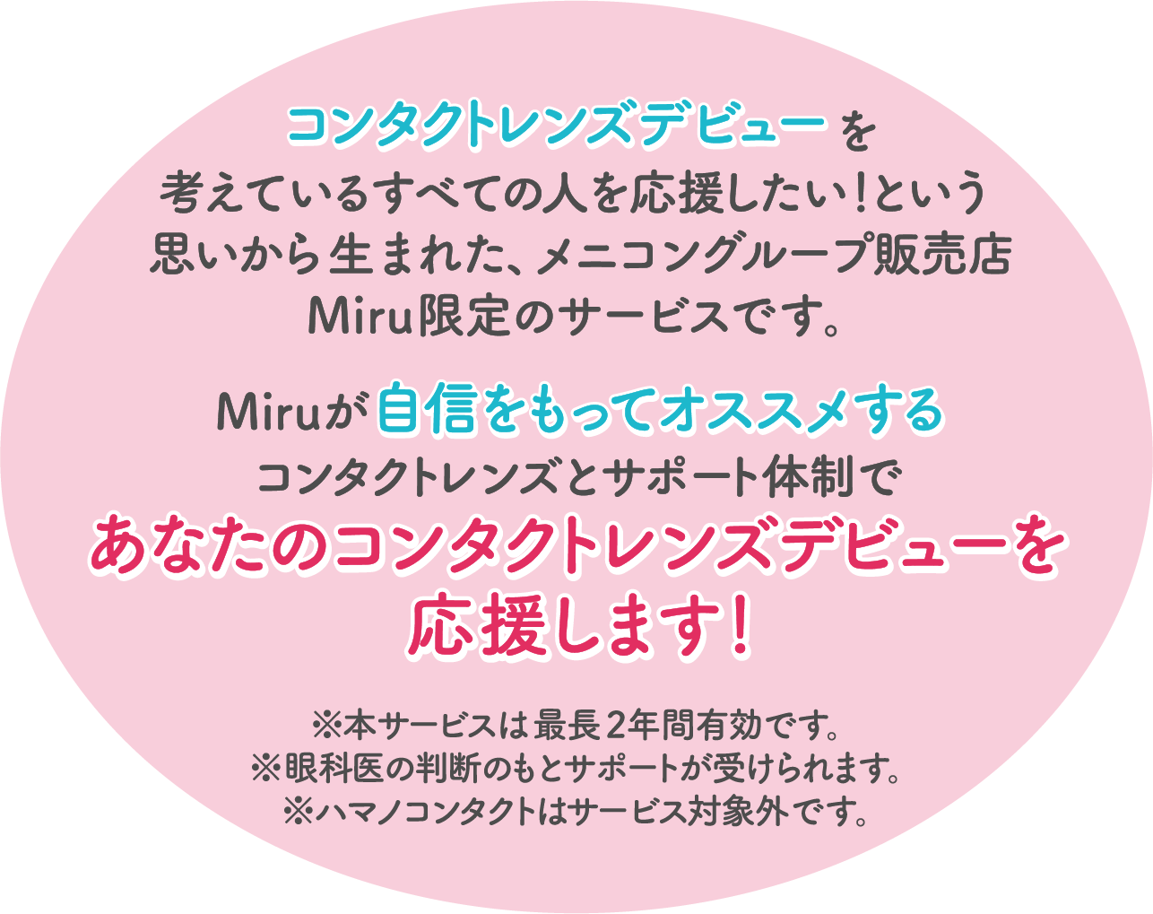 コンタクトレンズデビューを考えているすべての人を応援したい！という思いから生まれた、メニコングループ販売店Miru限定のサービスです。Miruがコンタクトレンズとサポート体制であなたのコンタクトレンズデビューを応援します！※本サービスは最長2年間有効です。※眼科医の判断のもとサポートが受けられます。※ハマノコンタクトはサービス対象外です。