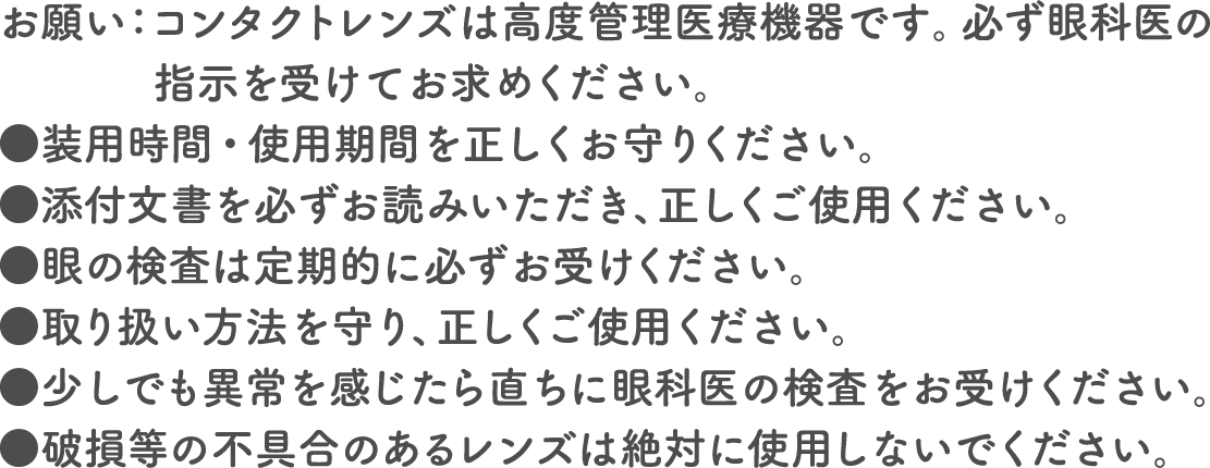 お願い：コンタクトレンズは高度管理医療機器です。必ず眼科医の指示を受けてお求めください。●装用時間・使用期間を正しくお守りください。●添付文書を必ずお読みいただき、正しくご使用ください。●眼の検査は定期的に必ずお受けください。●取り扱い方法を守り、正しくご使用ください。●少しでも異常を感じたら直ちに眼科医の検査をお受けください。●破損等の不具合のあるレンズは絶対に使用しないでください。