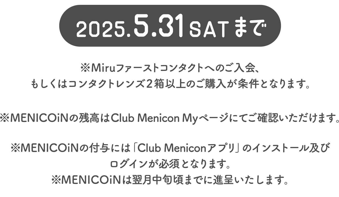 2025.5.31SATまで ※Miruファーストコンタクトへのご入会、もしくはコンタクトレンズ2箱以上のご購入が条件となります。※MENICOiNの残高はClub Menicon Myページにてご確認いただけます。※MENICOiNの付与には「Club Meniconアプリ」のインストール及びログインが必須となります。※MENICOiNは翌月中旬頃までに進呈いたします。