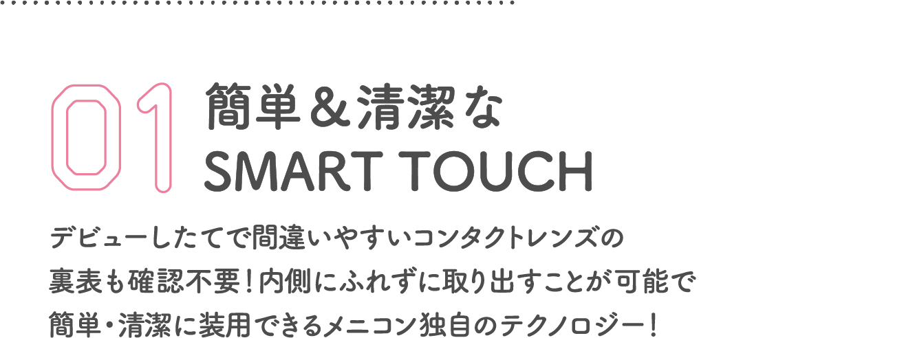 簡単＆清潔なSMART TOUCH デビューしたてで間違いやすいコンタクトレンズの
            裏表も確認不要！内側にふれずに取り出すことが可能で
            簡単・清潔に装用できるメニコン独自のテクノロジー！