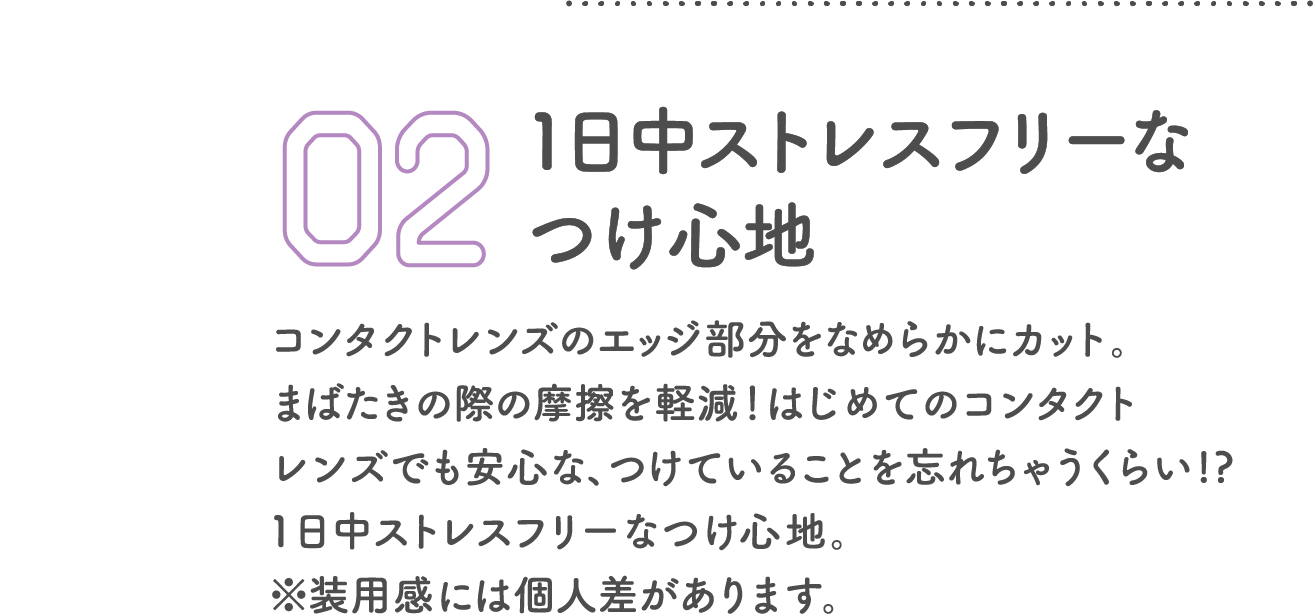 1日中ストレスフリーなつけ心地 コンタクトレンズのエッジ部分をなめらかにカット。まばたきの際の摩擦を軽減！はじめてのコンタクトレンズでも安心な、つけていることを忘れちゃうくらい!?1日中ストレスフリーなつけ心地。※装用感には個人差があります。