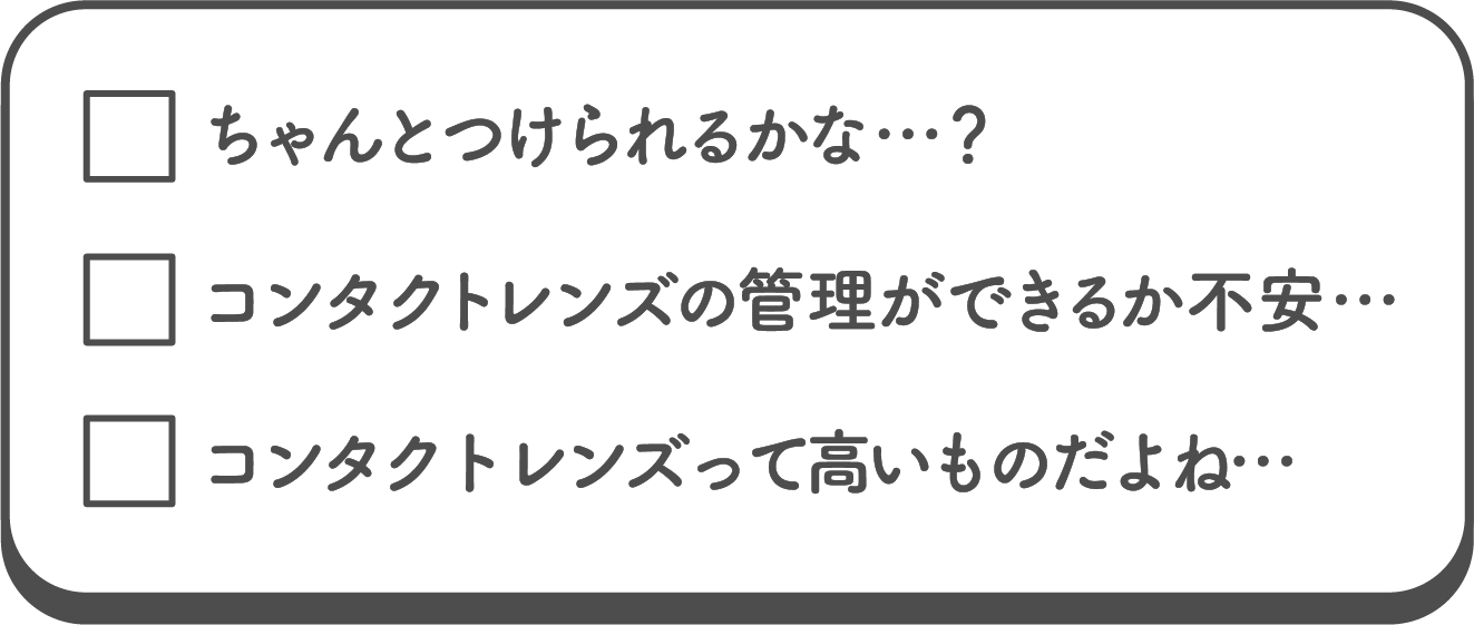 ちゃんとつけられるかな…？ コンタクトレンズの管理ができるか不安… コンタクトレンズって高いものだよね…